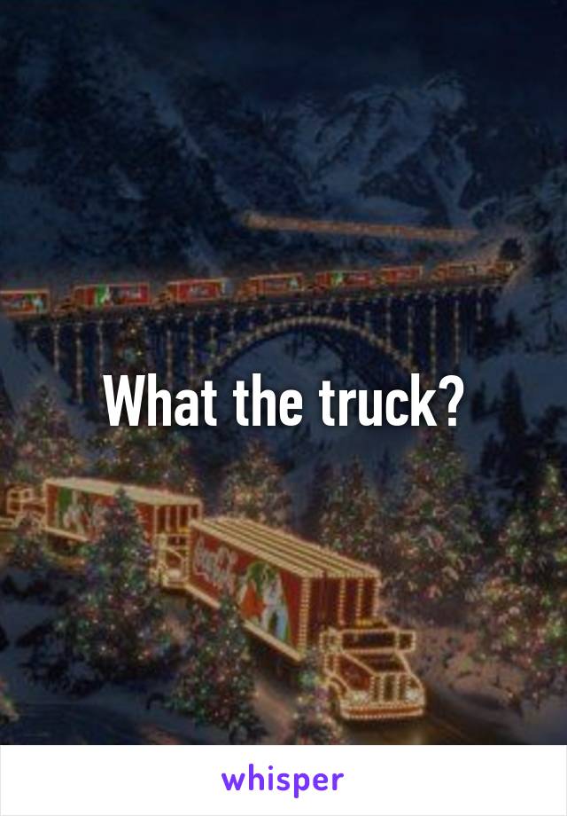 What the truck?