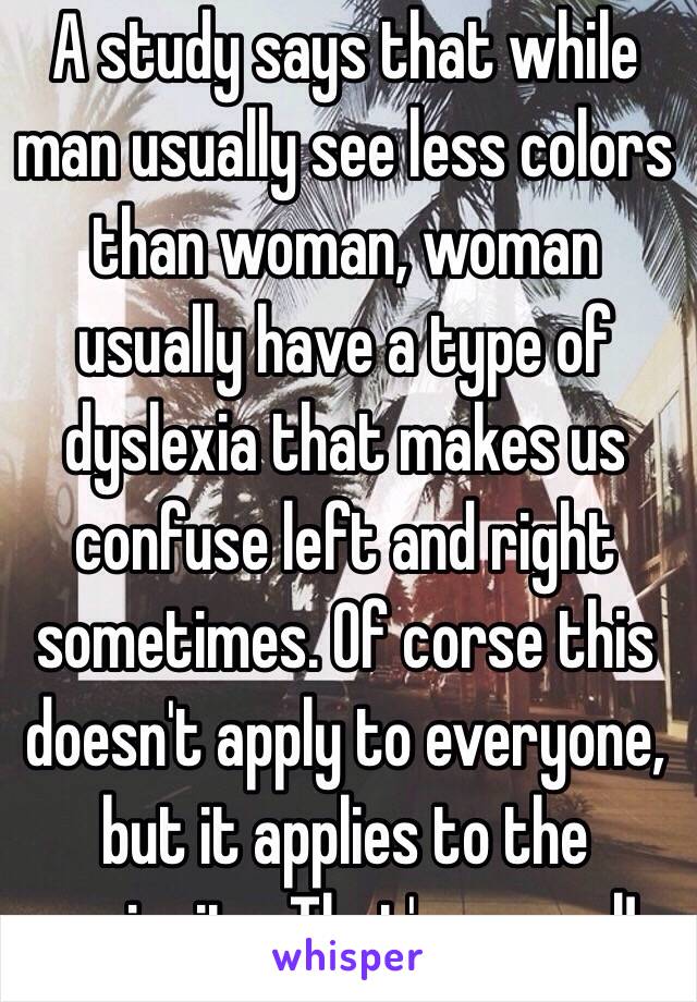 A study says that while man usually see less colors than woman, woman usually have a type of dyslexia that makes us confuse left and right sometimes. Of corse this doesn't apply to everyone, but it applies to the majority. That's so cool!