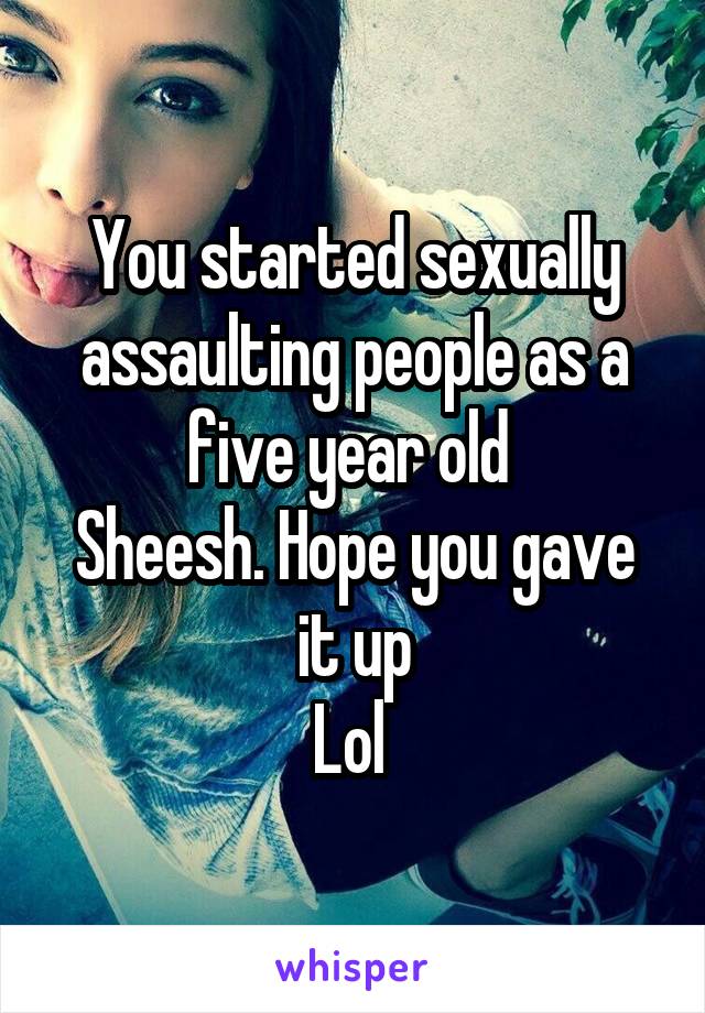 You started sexually assaulting people as a five year old 
Sheesh. Hope you gave it up
Lol 