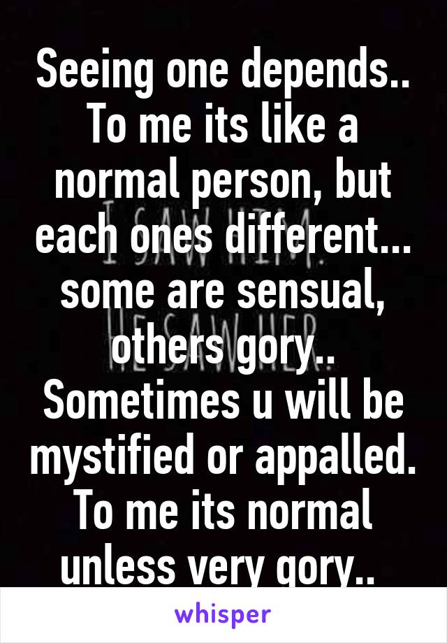 Seeing one depends.. To me its like a normal person, but each ones different... some are sensual, others gory.. Sometimes u will be mystified or appalled. To me its normal unless very gory.. 