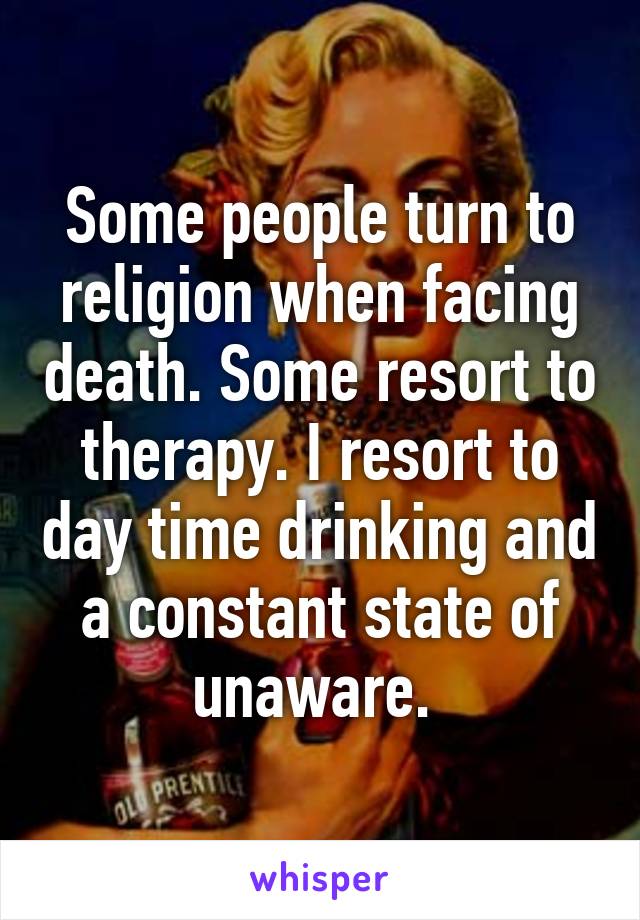 Some people turn to religion when facing death. Some resort to therapy. I resort to day time drinking and a constant state of unaware. 