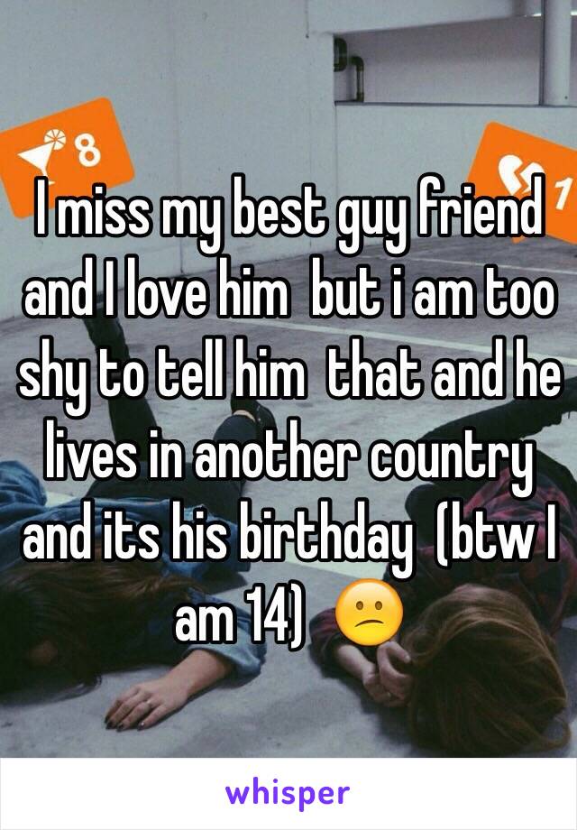 I miss my best guy friend  and I love him  but i am too shy to tell him  that and he lives in another country and its his birthday  (btw I am 14)  😕