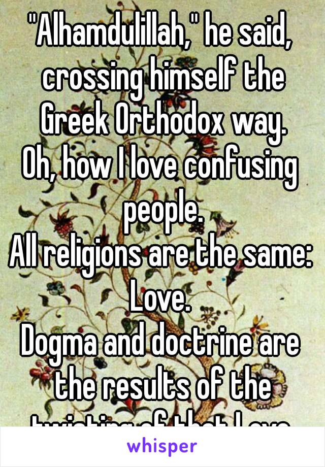 "Alhamdulillah," he said, crossing himself the Greek Orthodox way.
Oh, how I love confusing people.
All religions are the same: Love. 
Dogma and doctrine are the results of the twisting of that Love.