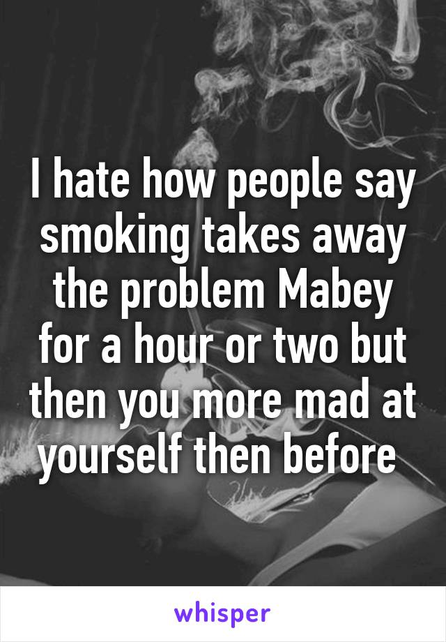 I hate how people say smoking takes away the problem Mabey for a hour or two but then you more mad at yourself then before 