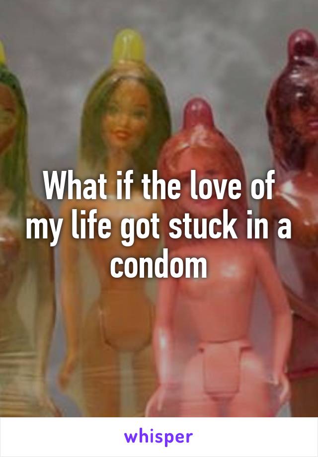 What if the love of my life got stuck in a condom