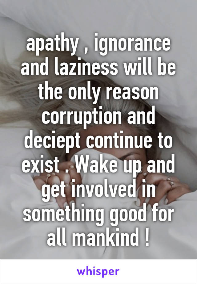 apathy , ignorance and laziness will be the only reason corruption and deciept continue to exist . Wake up and get involved in something good for all mankind !