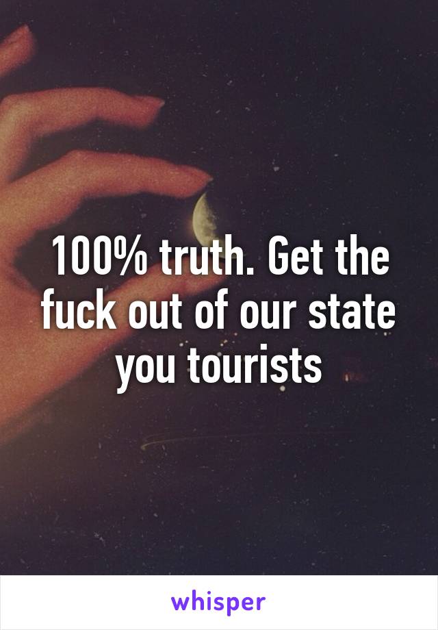 100% truth. Get the fuck out of our state you tourists