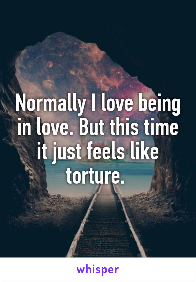 Normally I love being in love. But this time it just feels like torture. 