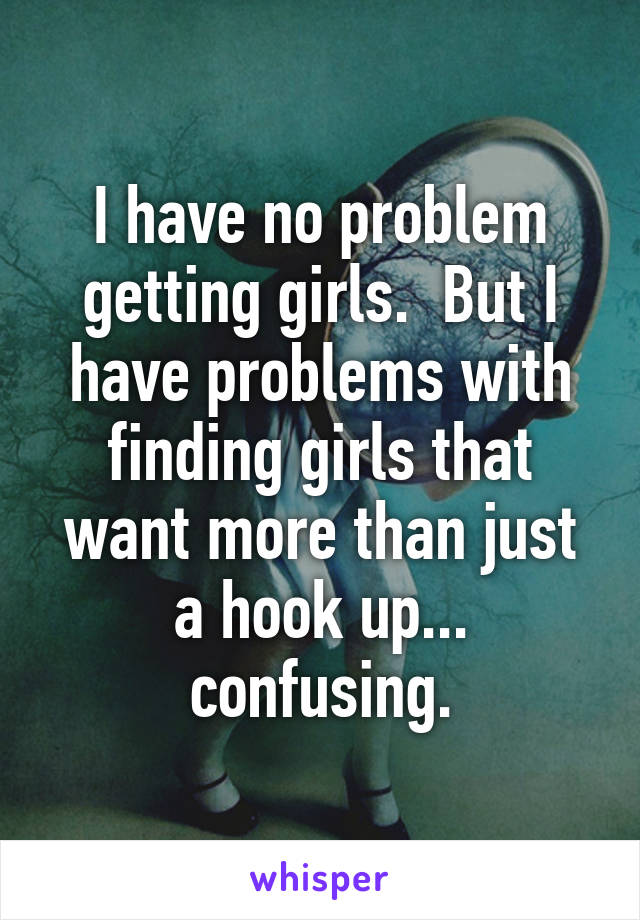 I have no problem getting girls.  But I have problems with finding girls that want more than just a hook up... confusing.