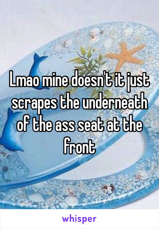 Lmao mine doesn't it just scrapes the underneath of the ass seat at the front 