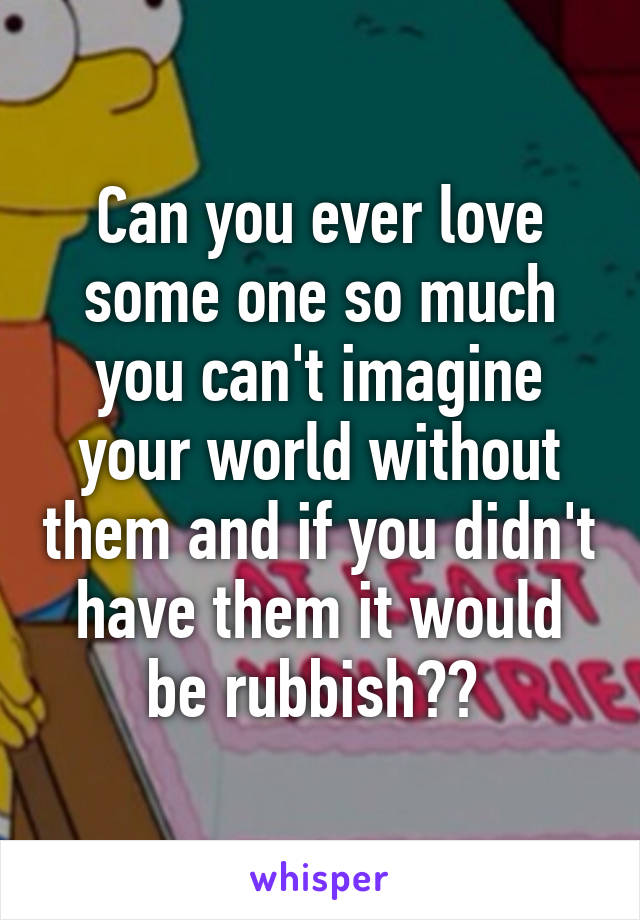 Can you ever love some one so much you can't imagine your world without them and if you didn't have them it would be rubbish?? 