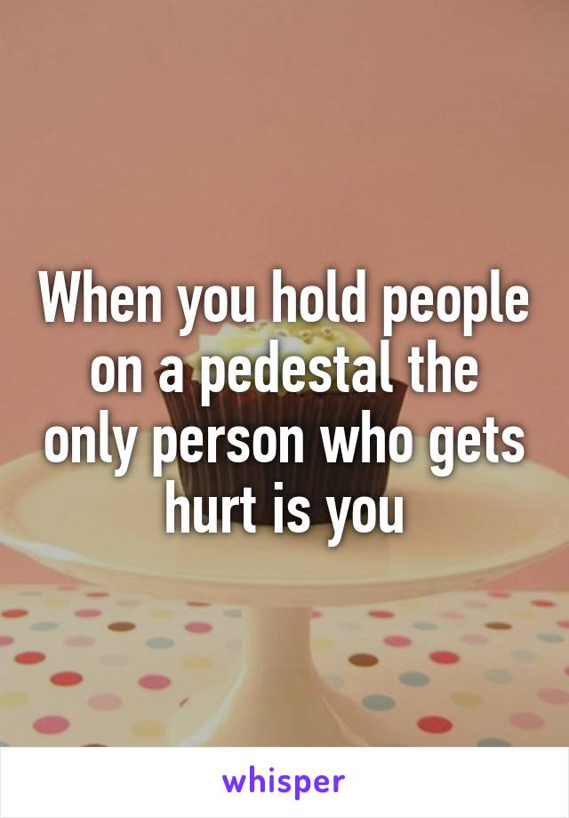 When you hold people on a pedestal the only person who gets hurt is you