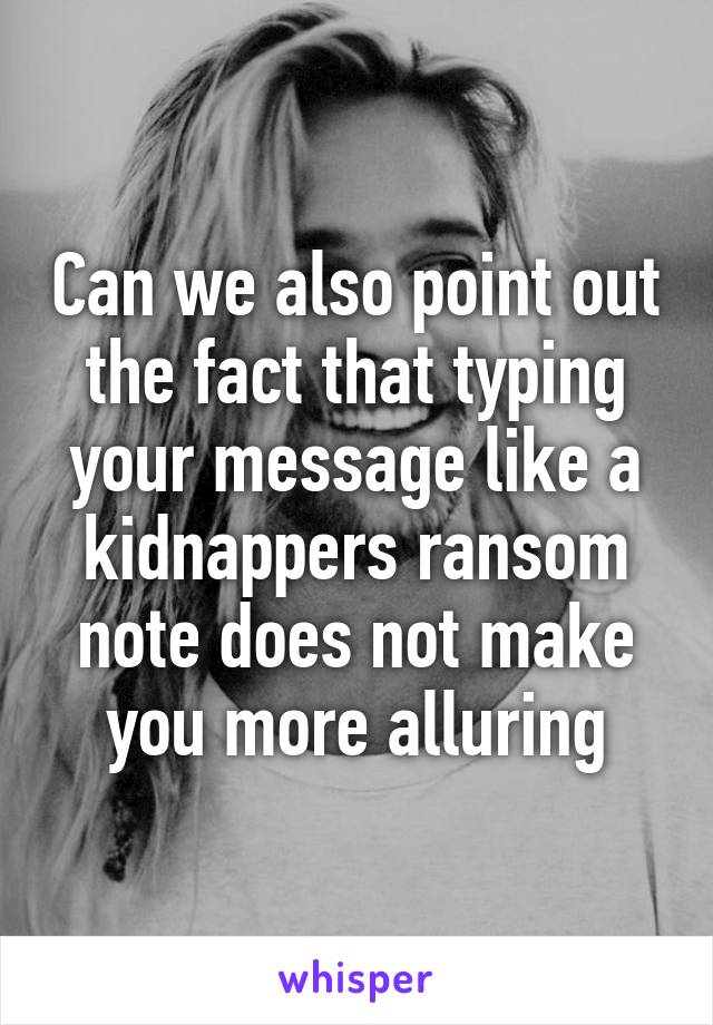 Can we also point out the fact that typing your message like a kidnappers ransom note does not make you more alluring