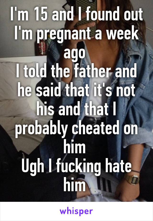 I'm 15 and I found out I'm pregnant a week ago 
I told the father and he said that it's not his and that I probably cheated on him 
Ugh I fucking hate him 
