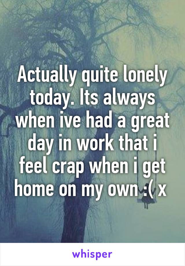 Actually quite lonely today. Its always when ive had a great day in work that i feel crap when i get home on my own :( x 