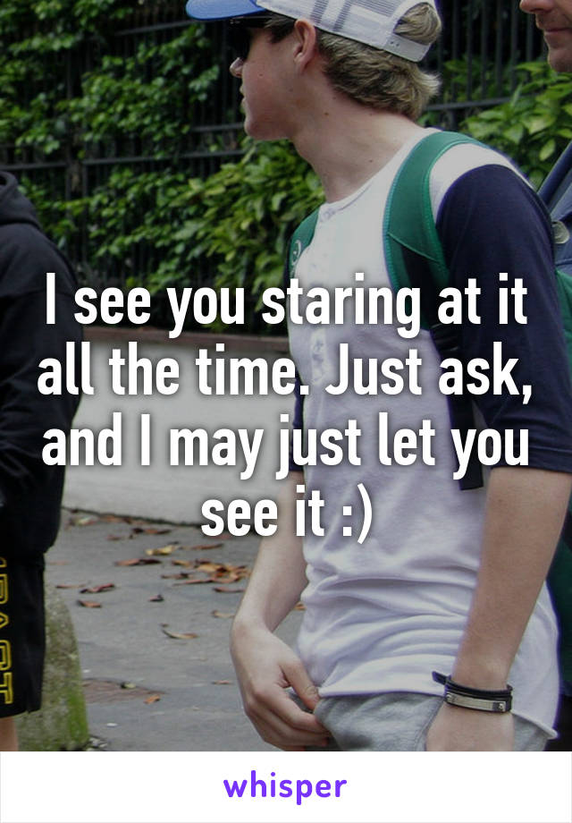 I see you staring at it all the time. Just ask, and I may just let you see it :)