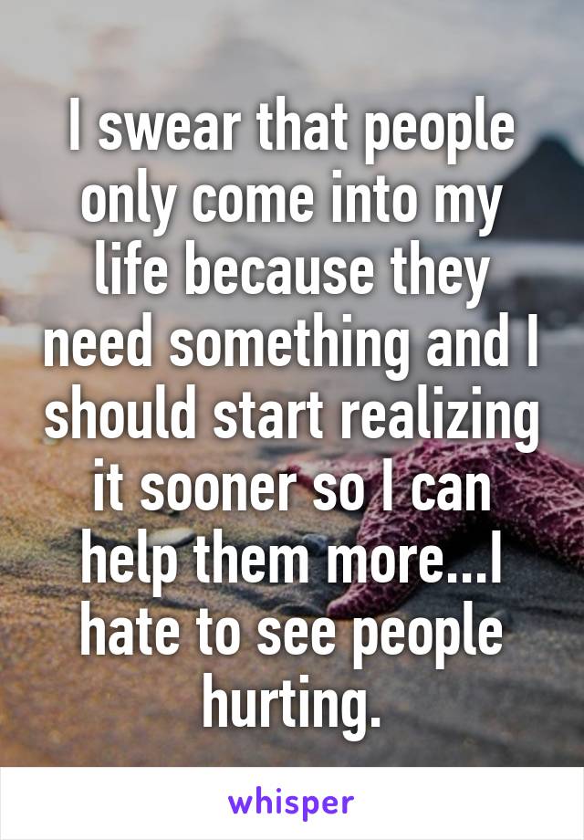 I swear that people only come into my life because they need something and I should start realizing it sooner so I can help them more...I hate to see people hurting.