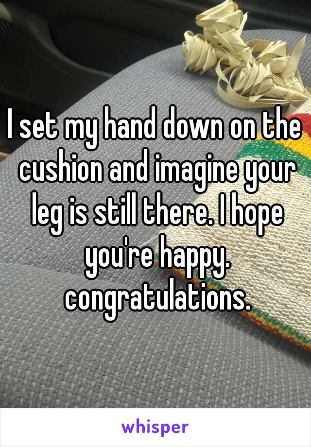 I set my hand down on the cushion and imagine your leg is still there. I hope you're happy. congratulations.