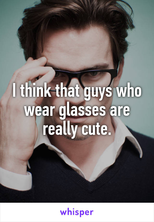 I think that guys who wear glasses are really cute.