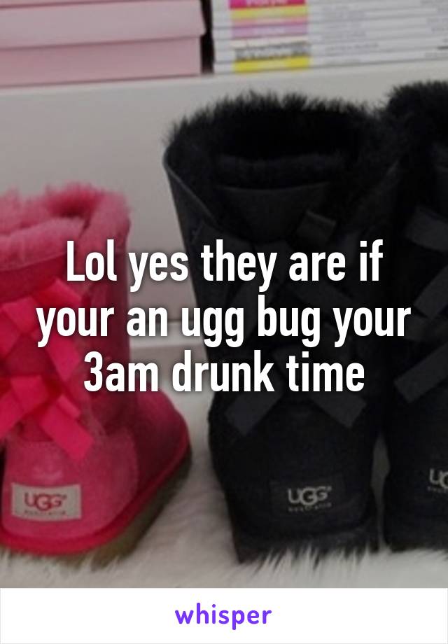 Lol yes they are if your an ugg bug your 3am drunk time