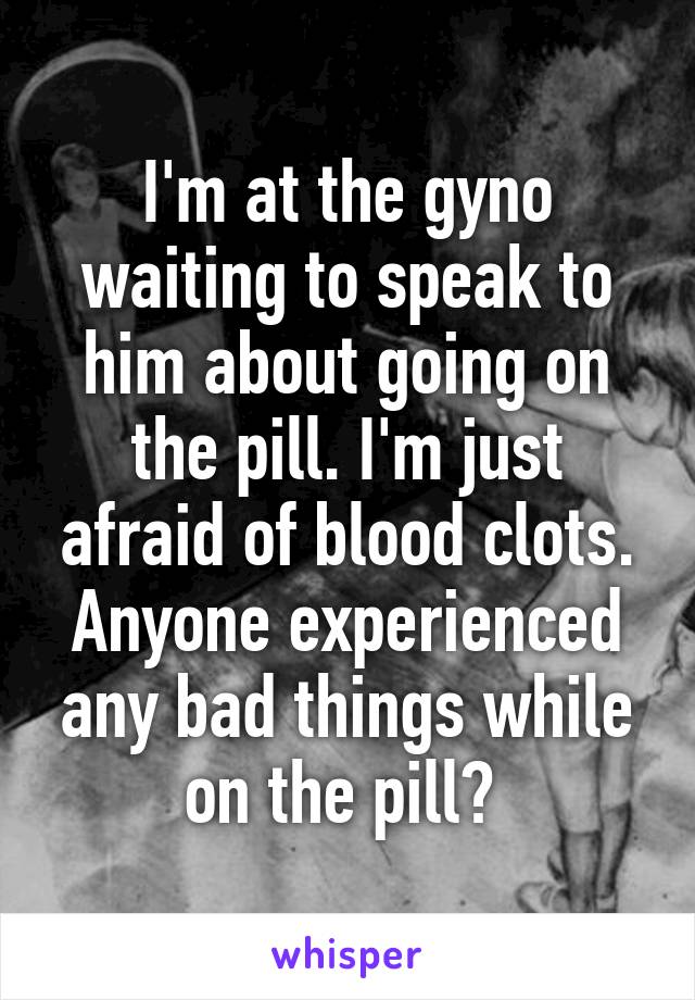 I'm at the gyno waiting to speak to him about going on the pill. I'm just afraid of blood clots. Anyone experienced any bad things while on the pill? 