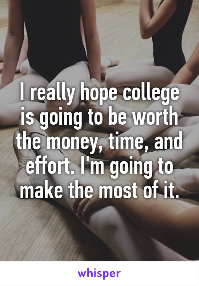 I really hope college is going to be worth the money, time, and effort. I'm going to make the most of it.