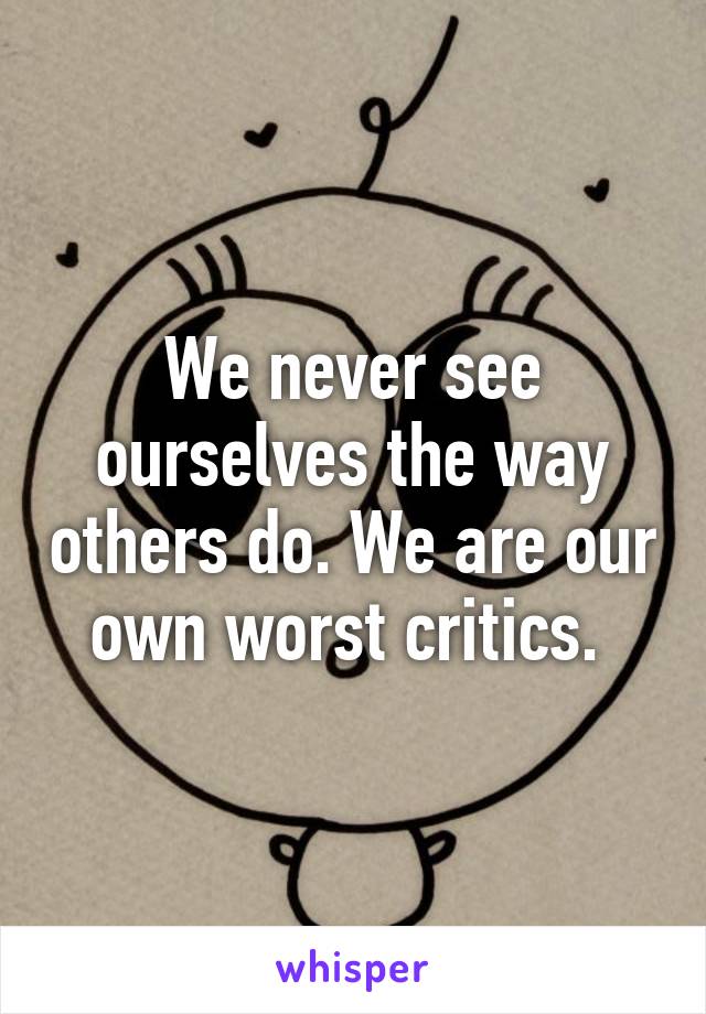 We never see ourselves the way others do. We are our own worst critics. 