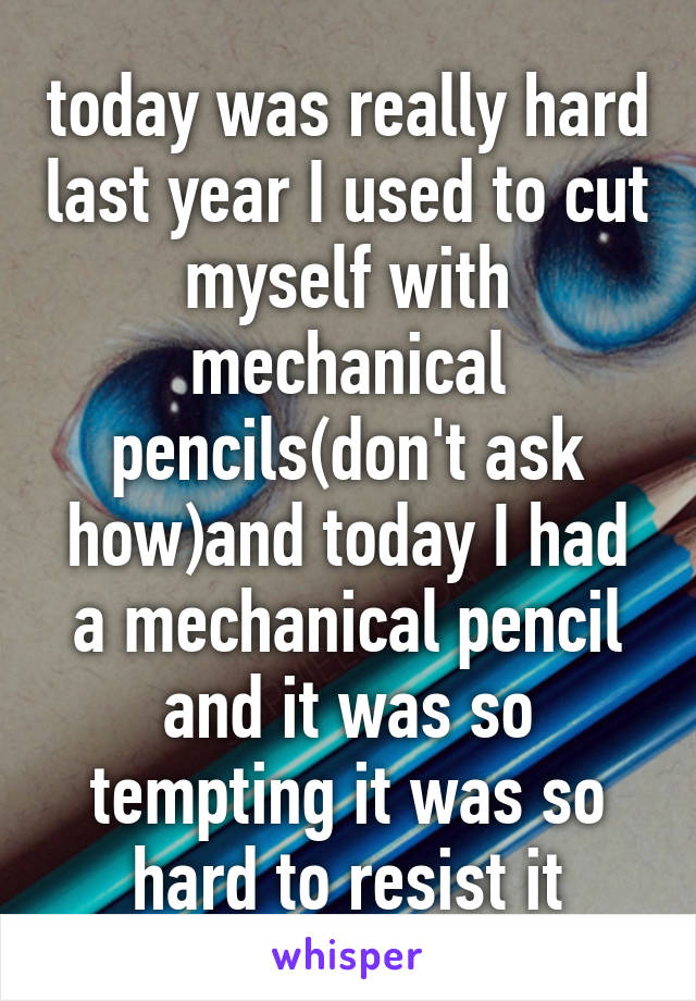 today was really hard last year I used to cut myself with mechanical pencils(don't ask how)and today I had a mechanical pencil and it was so tempting it was so hard to resist it