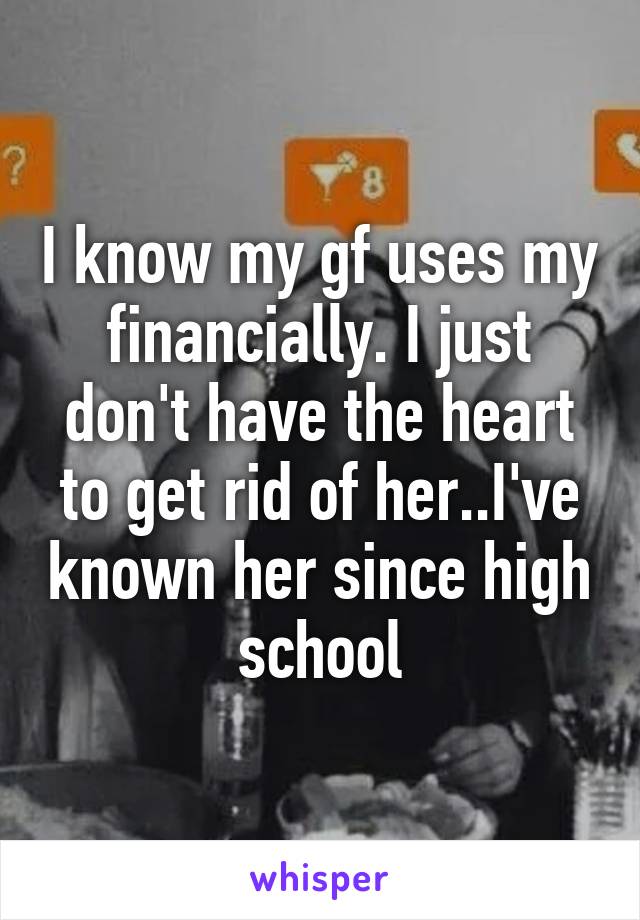 I know my gf uses my financially. I just don't have the heart to get rid of her..I've known her since high school