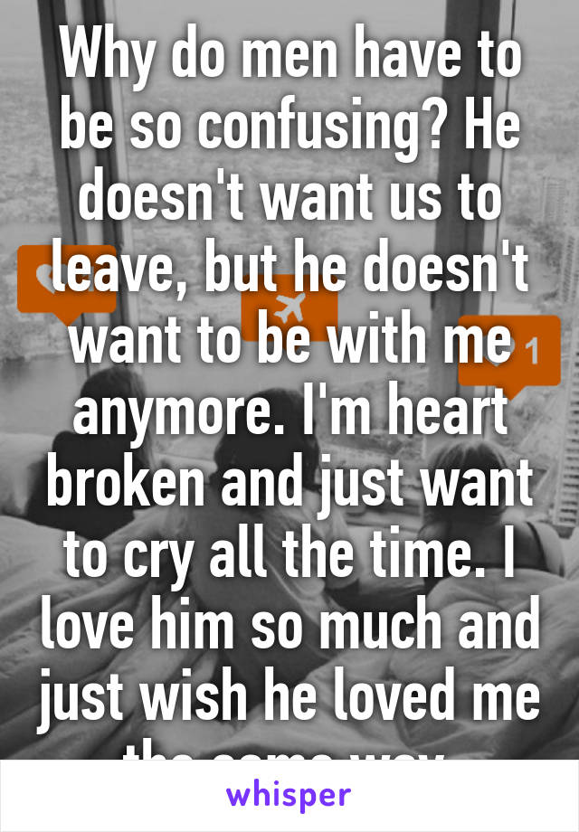 Why do men have to be so confusing? He doesn't want us to leave, but he doesn't want to be with me anymore. I'm heart broken and just want to cry all the time. I love him so much and just wish he loved me the same way.