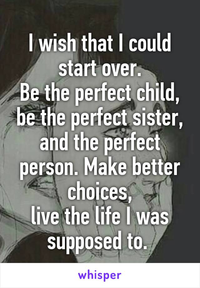 I wish that I could start over.
Be the perfect child, be the perfect sister, and the perfect person. Make better choices,
live the life I was supposed to. 