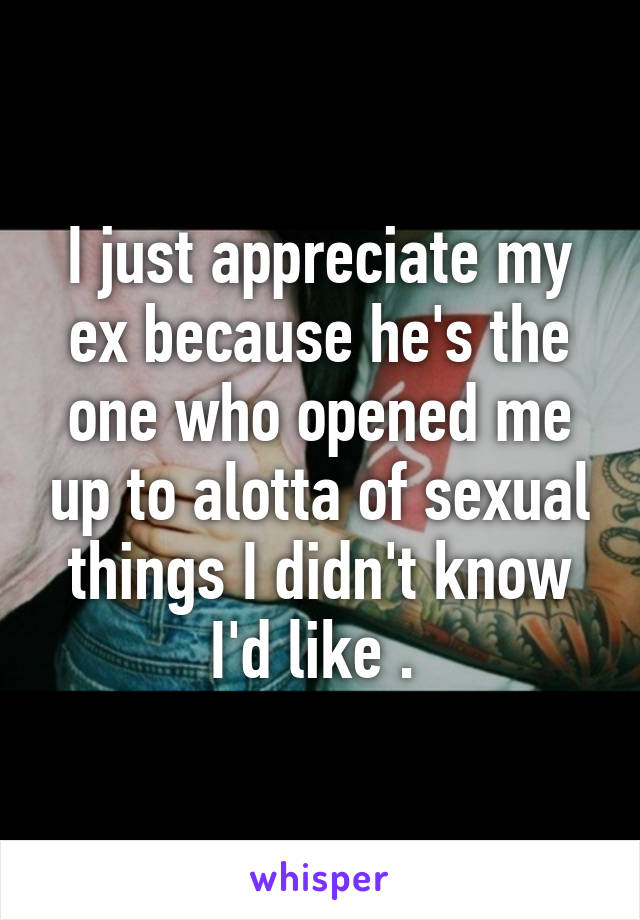 I just appreciate my ex because he's the one who opened me up to alotta of sexual things I didn't know I'd like . 