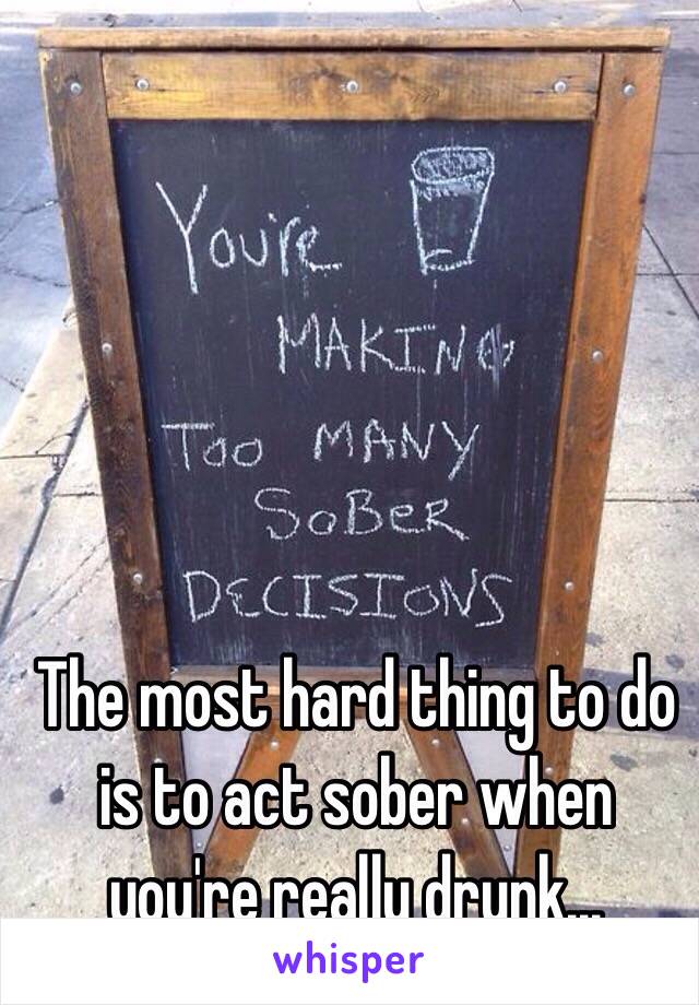 The most hard thing to do is to act sober when you're really drunk... 