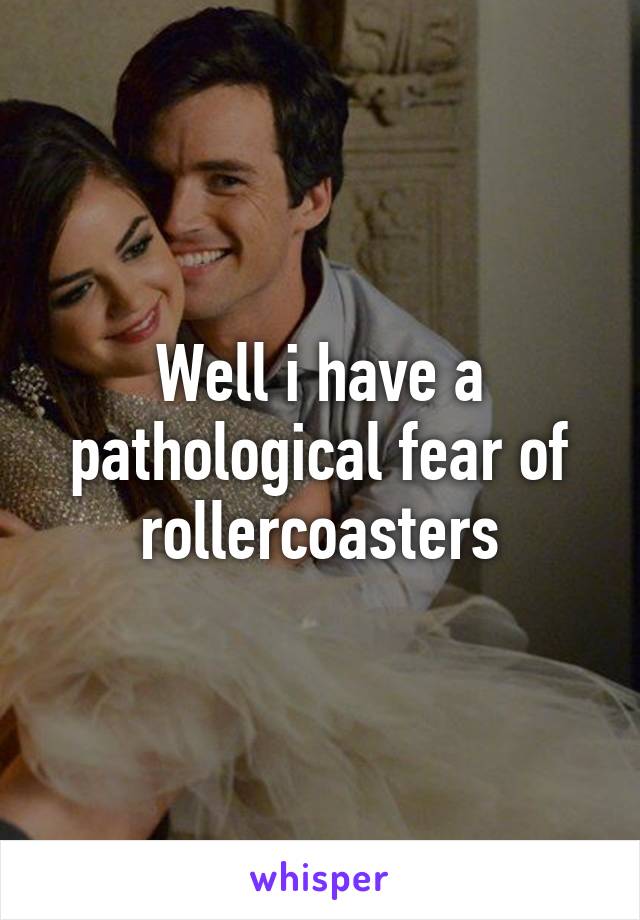 Well i have a pathological fear of rollercoasters