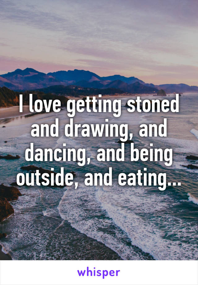 I love getting stoned and drawing, and dancing, and being outside, and eating...