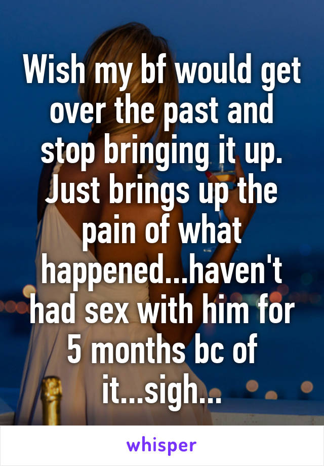 Wish my bf would get over the past and stop bringing it up. Just brings up the pain of what happened...haven't had sex with him for 5 months bc of it...sigh...