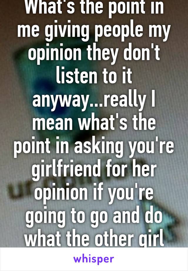 What's the point in me giving people my opinion they don't listen to it anyway...really I mean what's the point in asking you're girlfriend for her opinion if you're going to go and do what the other girl suggested....