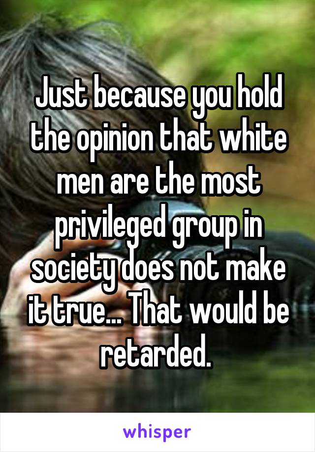 Just because you hold the opinion that white men are the most privileged group in society does not make it true... That would be retarded. 