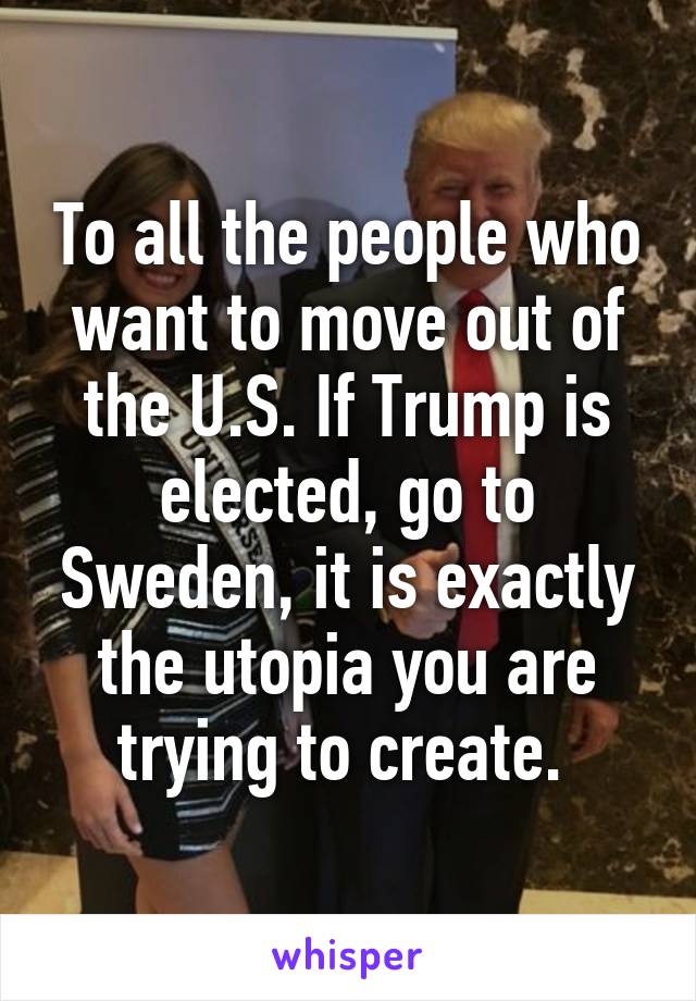 To all the people who want to move out of the U.S. If Trump is elected, go to Sweden, it is exactly the utopia you are trying to create. 