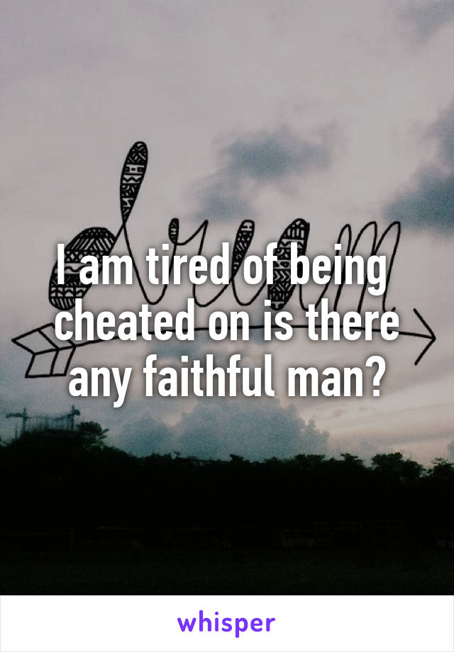 I am tired of being  cheated on is there any faithful man?