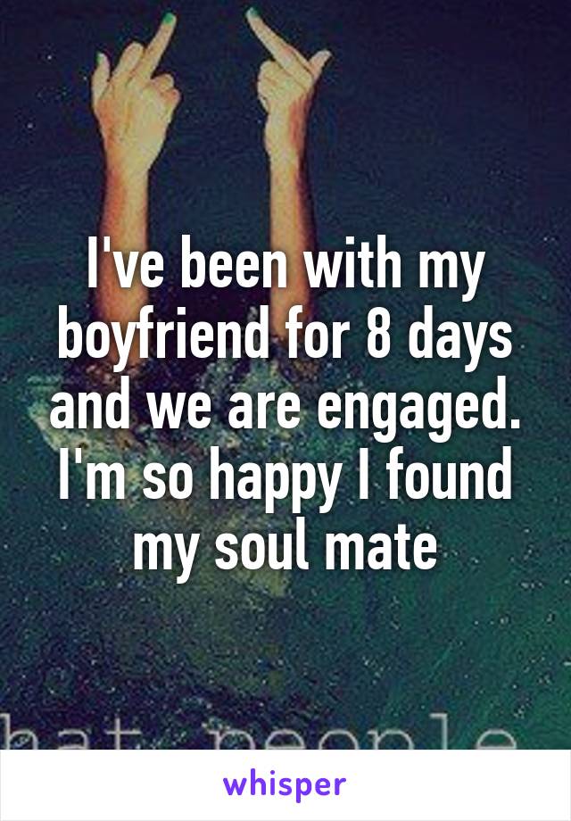 I've been with my boyfriend for 8 days and we are engaged. I'm so happy I found my soul mate