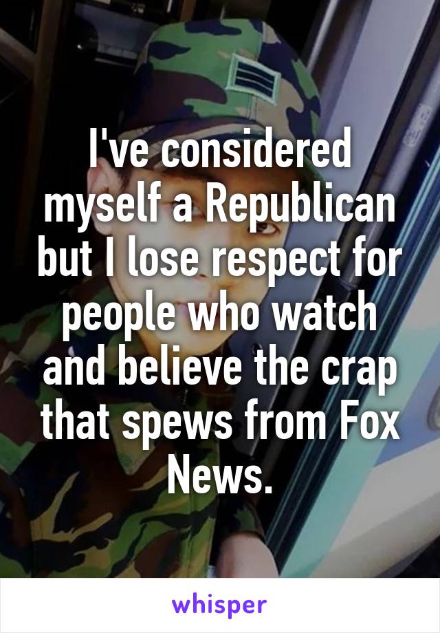 I've considered myself a Republican but I lose respect for people who watch and believe the crap that spews from Fox News.