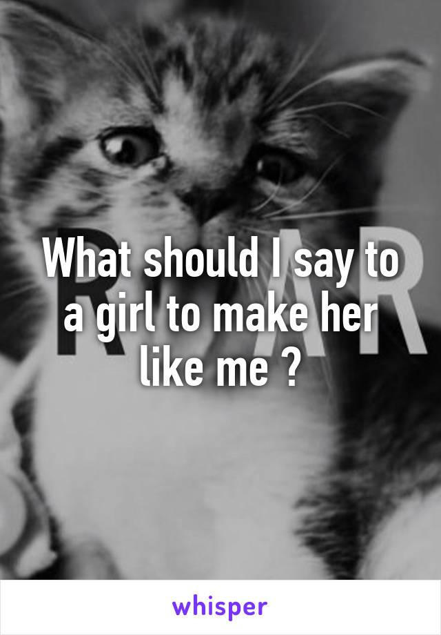 What should I say to a girl to make her like me ?