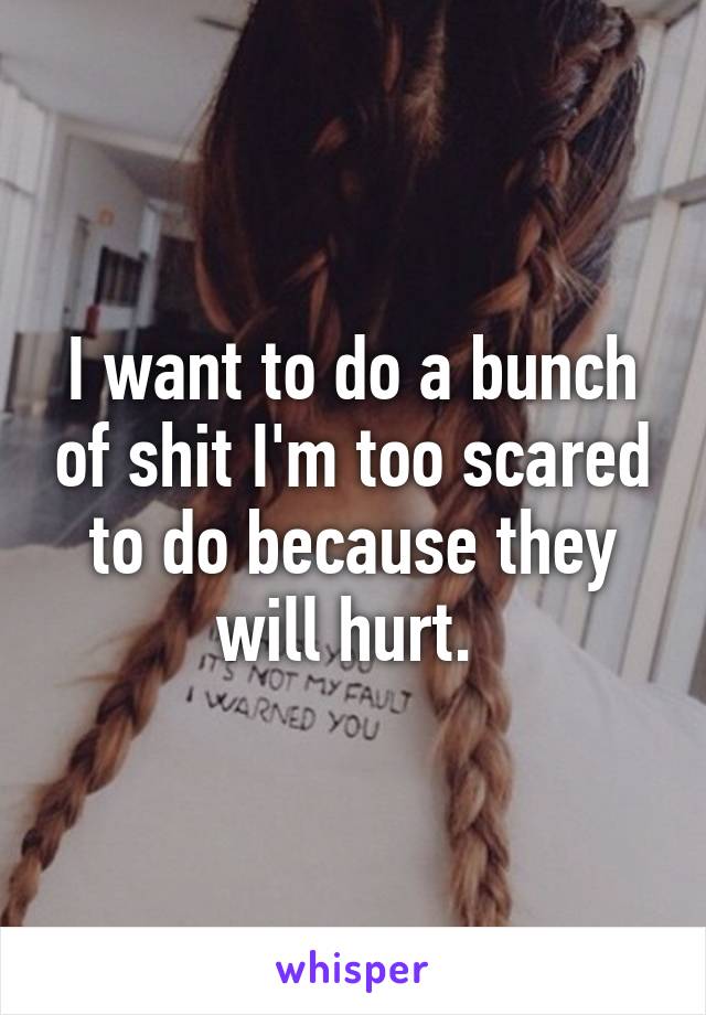 I want to do a bunch of shit I'm too scared to do because they will hurt. 