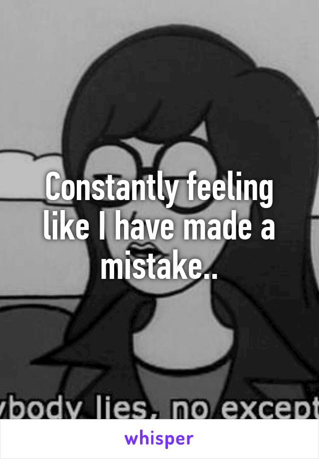 Constantly feeling like I have made a mistake..