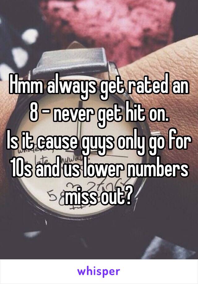 Hmm always get rated an 8 - never get hit on.
Is it cause guys only go for 10s and us lower numbers miss out?