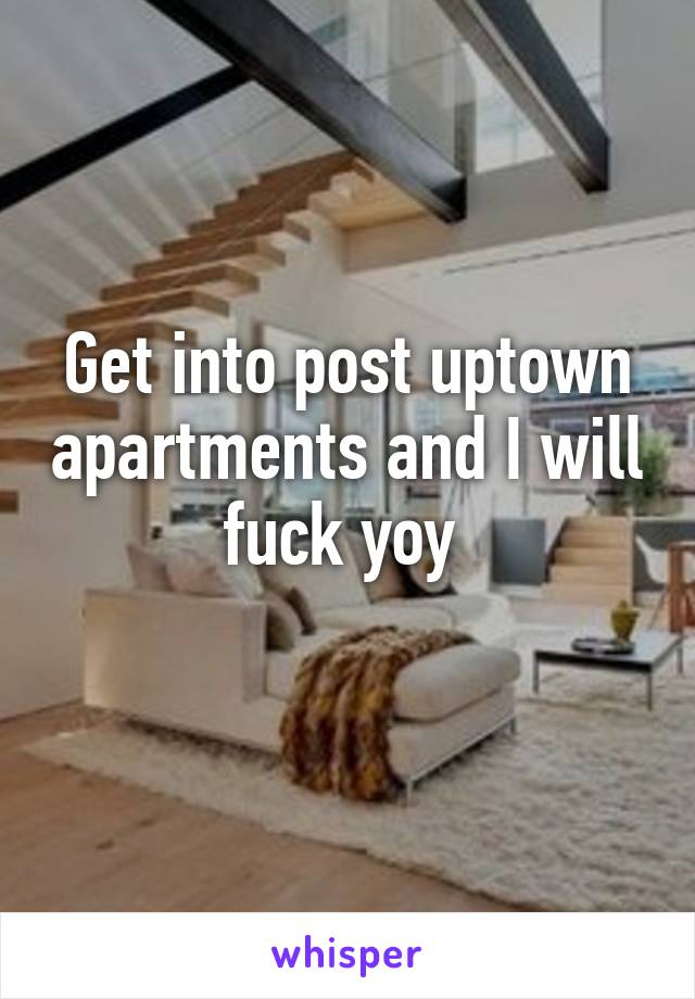 Get into post uptown apartments and I will fuck yoy 
