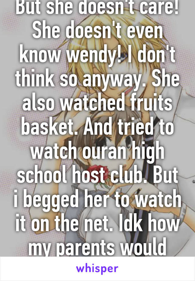 But she doesn't care! She doesn't even know wendy! I don't think so anyway. She also watched fruits basket. And tried to watch ouran high school host club. But i begged her to watch it on the net. Idk how my parents would react to ohshc