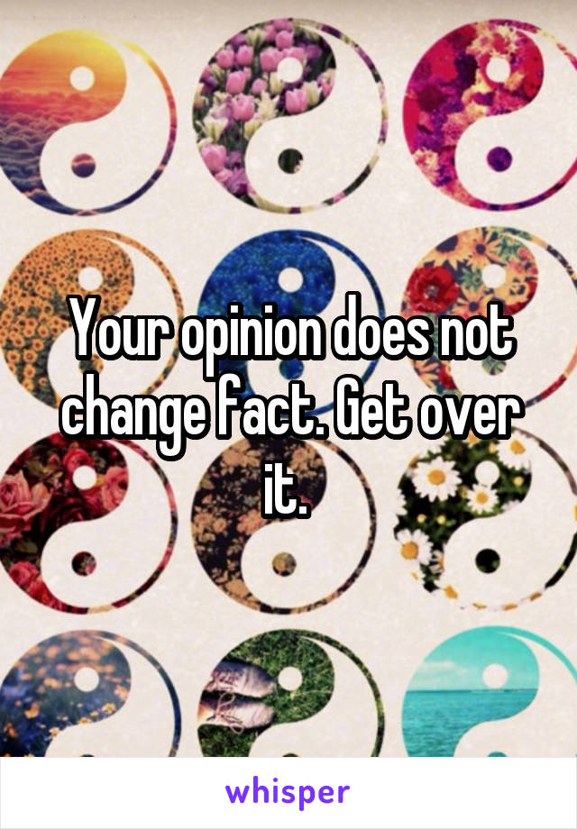 Your opinion does not change fact. Get over it. 