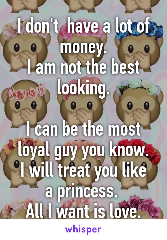 I don't  have a lot of money.
I am not the best looking.

I can be the most loyal guy you know.
I will treat you like a princess. 
All I want is love.